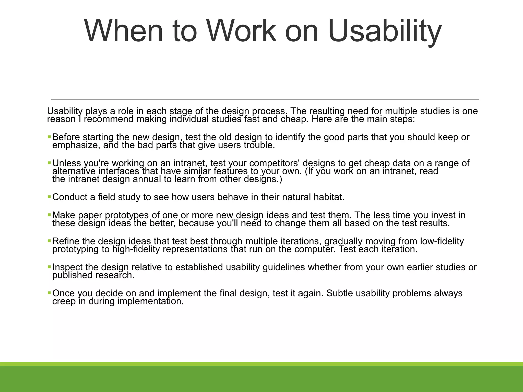 When to Work on Usability
Usability plays a role in each stage of the design process. The resulting need for multiple studies is one
reason I recommend making individual studies fast and cheap. Here are the main steps:
Before starting the new design, test the old design to identify the good parts that you should keep or
emphasize, and the bad parts that give users trouble.
Unless you're working on an intranet, test your competitors' designs to get cheap data on a range of
alternative interfaces that have similar features to your own. (If you work on an intranet, read
the intranet design annual to learn from other designs.)
Conduct a field study to see how users behave in their natural habitat.
Make paper prototypes of one or more new design ideas and test them. The less time you invest in
these design ideas the better, because you'll need to change them all based on the test results.
Refine the design ideas that test best through multiple iterations, gradually moving from low-fidelity
prototyping to high-fidelity representations that run on the computer. Test each iteration.
Inspect the design relative to established usability guidelines whether from your own earlier studies or
published research.
Once you decide on and implement the final design, test it again. Subtle usability problems always
creep in during implementation.
 