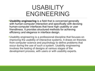 USABILITY
ENGINEERING
Usability engineering is a field that is concerned generally
with human-computer interaction and specifically with devising
human-computer interfaces that have high usability or user
friendliness. It provides structured methods for achieving
efficiency and elegance in interface design.
Usability engineering is a professional discipline that focuses on
improving the usability of interactive systems. It draws on theories
from computer science and psychology to define problems that
occur during the use of such a system. Usability engineering
involves the testing of designs at various stages of the
development process, with users or with usability experts.
 