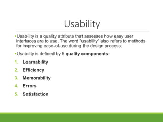 Usability
Usability is a quality attribute that assesses how easy user
interfaces are to use. The word "usability" also refers to methods
for improving ease-of-use during the design process.
Usability is defined by 5 quality components:
1. Learnability
2. Efficiency
3. Memorability
4. Errors
5. Satisfaction
 