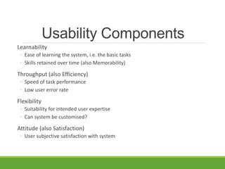 Usability Components
Learnability
◦ Ease of learning the system, i.e. the basic tasks
◦ Skills retained over time (also Memorability)
Throughput (also Efficiency)
◦ Speed of task performance
◦ Low user error rate
Flexibility
◦ Suitability for intended user expertise
◦ Can system be customised?
Attitude (also Satisfaction)
◦ User subjective satisfaction with system
 
