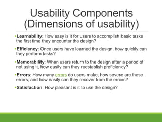 Usability Components
(Dimensions of usability)
Learnability: How easy is it for users to accomplish basic tasks
the first time they encounter the design?
Efficiency: Once users have learned the design, how quickly can
they perform tasks?
Memorability: When users return to the design after a period of
not using it, how easily can they reestablish proficiency?
Errors: How many errors do users make, how severe are these
errors, and how easily can they recover from the errors?
Satisfaction: How pleasant is it to use the design?
 