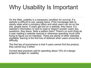 Why Usability Is Important
On the Web, usability is a necessary condition for survival. If a
website is difficult to use, people leave. If the homepage fails to
clearly state what a company offers and what users can do on the
site, people leave. If users get lost on a website, they leave. If a
website's information is hard to read or doesn't answer users' key
questions, they leave. Note a pattern here? There's no such thing as
a user reading a website manual or otherwise spending much time
trying to figure out an interface. There are plenty of other websites
available; leaving is the first line of defense when users encounter a
difficulty.
The first law of ecommerce is that if users cannot find the product,
they cannot buy it either.
Current best practices call for spending about 10% of a design
project's budget on usability.
 