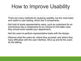 How to Improve Usability
There are many methods for studying usability, but the most basic
and useful is user testing, which has 3 components:
•Get hold of some representative users, such as customers for an
ecommerce site or employees for an intranet (in the latter case,
they should work outside your department).
•Ask the users to perform representative tasks with the design.
•Observe what the users do, where they succeed, and where they
have difficulties with the user interface. Shut up and let the users
do the talking.
 