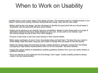 When to Work on Usability
Usability plays a role in each stage of the design process. The resulting need for multiple studies is one
reason I recommend making individual studies fast and cheap. Here are the main steps:
Before starting the new design, test the old design to identify the good parts that you should keep or
emphasize, and the bad parts that give users trouble.
Unless you're working on an intranet, test your competitors' designs to get cheap data on a range of
alternative interfaces that have similar features to your own. (If you work on an intranet, read
the intranet design annual to learn from other designs.)
Conduct a field study to see how users behave in their natural habitat.
Make paper prototypes of one or more new design ideas and test them. The less time you invest in
these design ideas the better, because you'll need to change them all based on the test results.
Refine the design ideas that test best through multiple iterations, gradually moving from low-fidelity
prototyping to high-fidelity representations that run on the computer. Test each iteration.
Inspect the design relative to established usability guidelines whether from your own earlier studies or
published research.
Once you decide on and implement the final design, test it again. Subtle usability problems always
creep in during implementation.
 