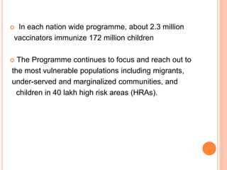  In each nation wide programme, about 2.3 million
vaccinators immunize 172 million children
 The Programme continues to focus and reach out to
the most vulnerable populations including migrants,
under-served and marginalized communities, and
children in 40 lakh high risk areas (HRAs).
 