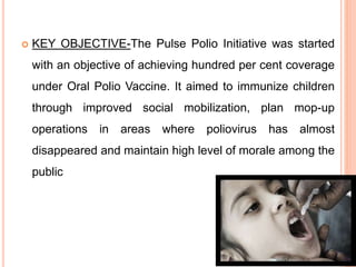  KEY OBJECTIVE-The Pulse Polio Initiative was started
with an objective of achieving hundred per cent coverage
under Oral Polio Vaccine. It aimed to immunize children
through improved social mobilization, plan mop-up
operations in areas where poliovirus has almost
disappeared and maintain high level of morale among the
public
 