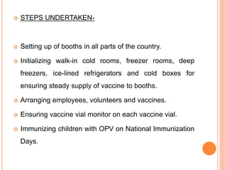  STEPS UNDERTAKEN-
 Setting up of booths in all parts of the country.
 Initializing walk-in cold rooms, freezer rooms, deep
freezers, ice-lined refrigerators and cold boxes for
ensuring steady supply of vaccine to booths.
 Arranging employees, volunteers and vaccines.
 Ensuring vaccine vial monitor on each vaccine vial.
 Immunizing children with OPV on National Immunization
Days.
 