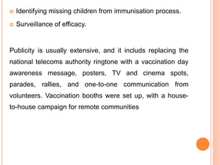  Identifying missing children from immunisation process.
 Surveillance of efficacy.
Publicity is usually extensive, and it includs replacing the
national telecoms authority ringtone with a vaccination day
awareness message, posters, TV and cinema spots,
parades, rallies, and one-to-one communication from
volunteers. Vaccination booths were set up, with a house-
to-house campaign for remote communities
 