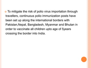  To mitigate the risk of polio virus importation through
travellers, continuous polio immunization posts have
been set up along the international borders with
Pakistan,Nepal, Bangladesh, Myanmar and Bhutan in
order to vaccinate all children upto age of 5years
crossing the border into India.
 
