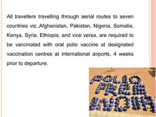 All travellers travelling through aerial routes to seven
countries viz.,Afghanistan, Pakistan, Nigeria, Somalia,
Kenya, Syria, Ethiopia, and vice versa, are required to
be vaccinated with oral polio vaccine at designated
vaccination centres at international airports, 4 weeks
prior to departure.
 