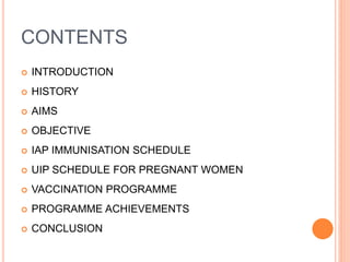 CONTENTS
 INTRODUCTION
 HISTORY
 AIMS
 OBJECTIVE
 IAP IMMUNISATION SCHEDULE
 UIP SCHEDULE FOR PREGNANT WOMEN
 VACCINATION PROGRAMME
 PROGRAMME ACHIEVEMENTS
 CONCLUSION
 