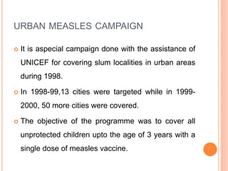 URBAN MEASLES CAMPAIGN
 It is aspecial campaign done with the assistance of
UNICEF for covering slum localities in urban areas
during 1998.
 In 1998-99,13 cities were targeted while in 1999-
2000, 50 more cities were covered.
 The objective of the programme was to cover all
unprotected children upto the age of 3 years with a
single dose of measles vaccine.
 