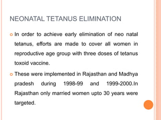 NEONATAL TETANUS ELIMINATION
 In order to achieve early elimination of neo natal
tetanus, efforts are made to cover all women in
reproductive age group with three doses of tetanus
toxoid vaccine.
 These were implemented in Rajasthan and Madhya
pradesh during 1998-99 and 1999-2000.In
Rajasthan only married women upto 30 years were
targeted.
 