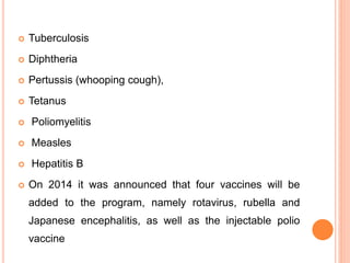  Tuberculosis
 Diphtheria
 Pertussis (whooping cough),
 Tetanus
 Poliomyelitis
 Measles
 Hepatitis B
 On 2014 it was announced that four vaccines will be
added to the program, namely rotavirus, rubella and
Japanese encephalitis, as well as the injectable polio
vaccine
 