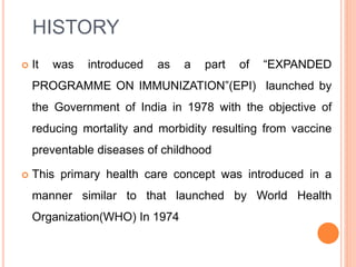HISTORY
 It was introduced as a part of “EXPANDED
PROGRAMME ON IMMUNIZATION”(EPI) launched by
the Government of India in 1978 with the objective of
reducing mortality and morbidity resulting from vaccine
preventable diseases of childhood
 This primary health care concept was introduced in a
manner similar to that launched by World Health
Organization(WHO) In 1974
 