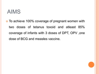 AIMS
 To achieve 100% coverage of pregnant women with
two doses of tetanus toxoid and atleast 85%
coverage of infants with 3 doses of DPT, OPV ,one
dose of BCG and measles vaccine.
 