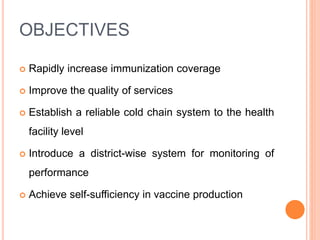 OBJECTIVES
 Rapidly increase immunization coverage
 Improve the quality of services
 Establish a reliable cold chain system to the health
facility level
 Introduce a district-wise system for monitoring of
performance
 Achieve self-sufficiency in vaccine production
 