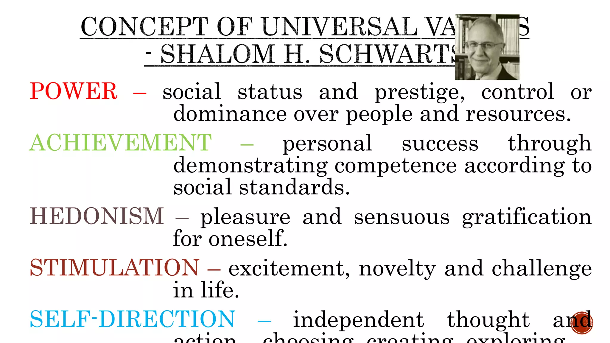 POWER – social status and prestige, control or
dominance over people and resources.
ACHIEVEMENT – personal success through
demonstrating competence according to
social standards.
HEDONISM – pleasure and sensuous gratification
for oneself.
STIMULATION – excitement, novelty and challenge
in life.
SELF-DIRECTION – independent thought and
 