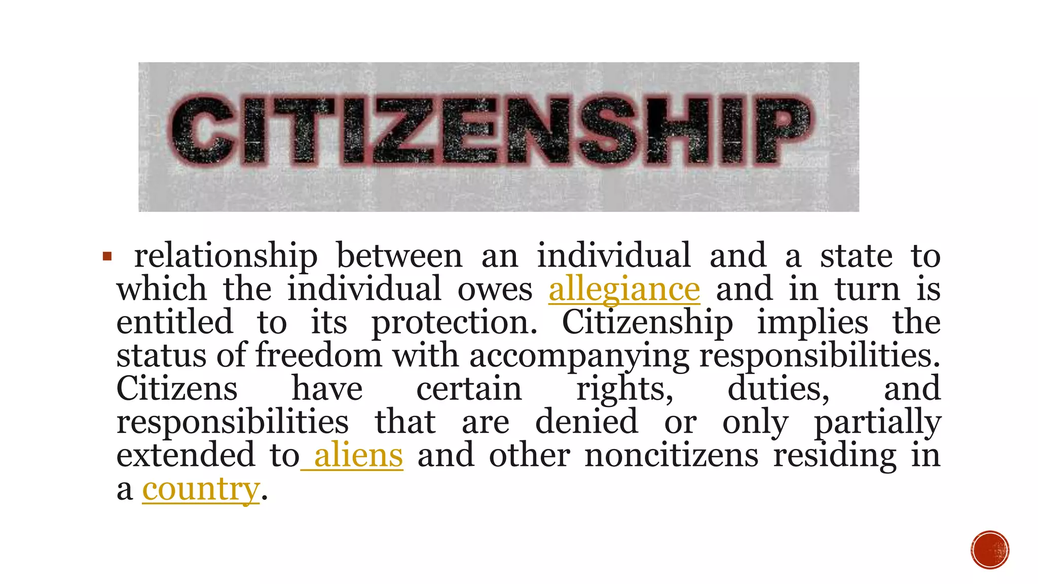  relationship between an individual and a state to
which the individual owes allegiance and in turn is
entitled to its protection. Citizenship implies the
status of freedom with accompanying responsibilities.
Citizens have certain rights, duties, and
responsibilities that are denied or only partially
extended to aliens and other noncitizens residing in
a country.
 