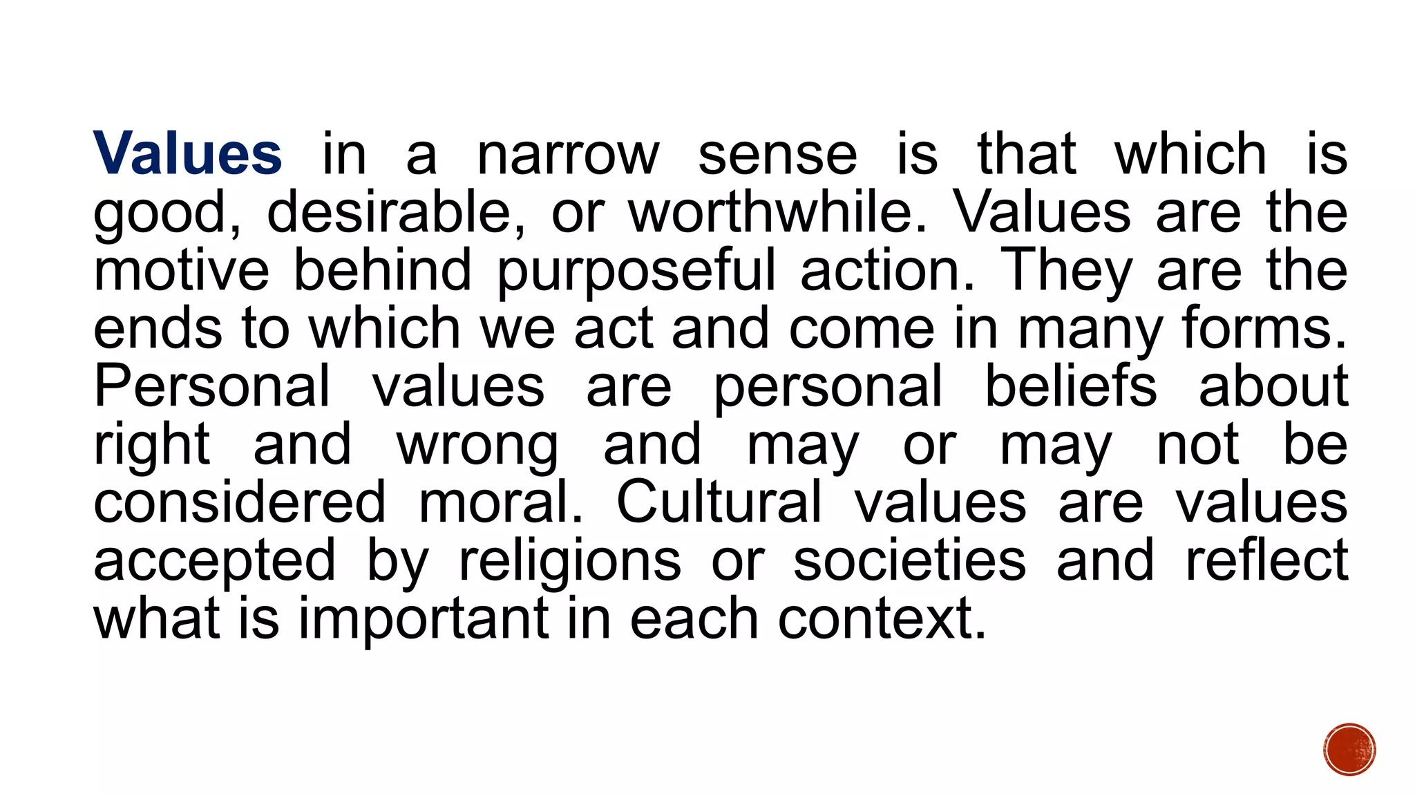 Values in a narrow sense is that which is
good, desirable, or worthwhile. Values are the
motive behind purposeful action. They are the
ends to which we act and come in many forms.
Personal values are personal beliefs about
right and wrong and may or may not be
considered moral. Cultural values are values
accepted by religions or societies and reflect
what is important in each context.
 