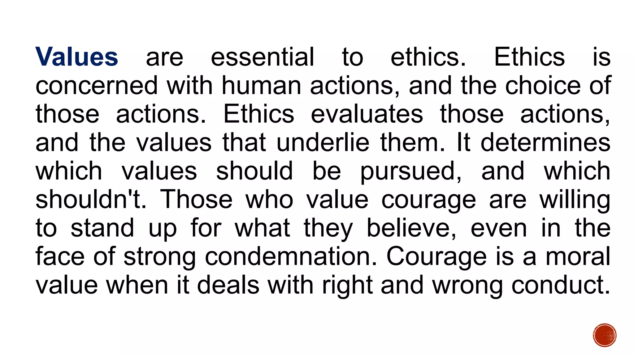 Values are essential to ethics. Ethics is
concerned with human actions, and the choice of
those actions. Ethics evaluates those actions,
and the values that underlie them. It determines
which values should be pursued, and which
shouldn't. Those who value courage are willing
to stand up for what they believe, even in the
face of strong condemnation. Courage is a moral
value when it deals with right and wrong conduct.
 