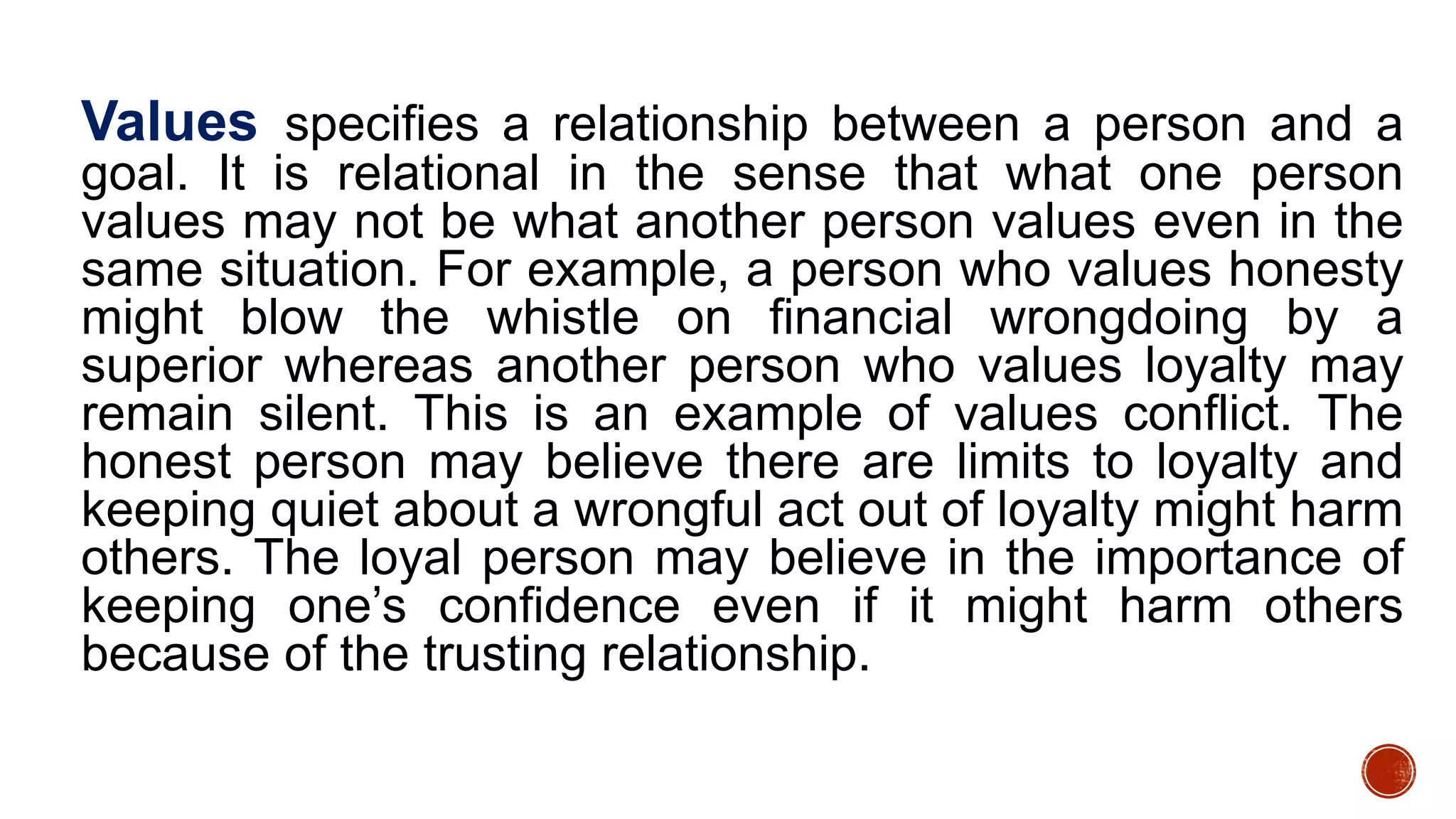 Values specifies a relationship between a person and a
goal. It is relational in the sense that what one person
values may not be what another person values even in the
same situation. For example, a person who values honesty
might blow the whistle on financial wrongdoing by a
superior whereas another person who values loyalty may
remain silent. This is an example of values conflict. The
honest person may believe there are limits to loyalty and
keeping quiet about a wrongful act out of loyalty might harm
others. The loyal person may believe in the importance of
keeping one’s confidence even if it might harm others
because of the trusting relationship.
 