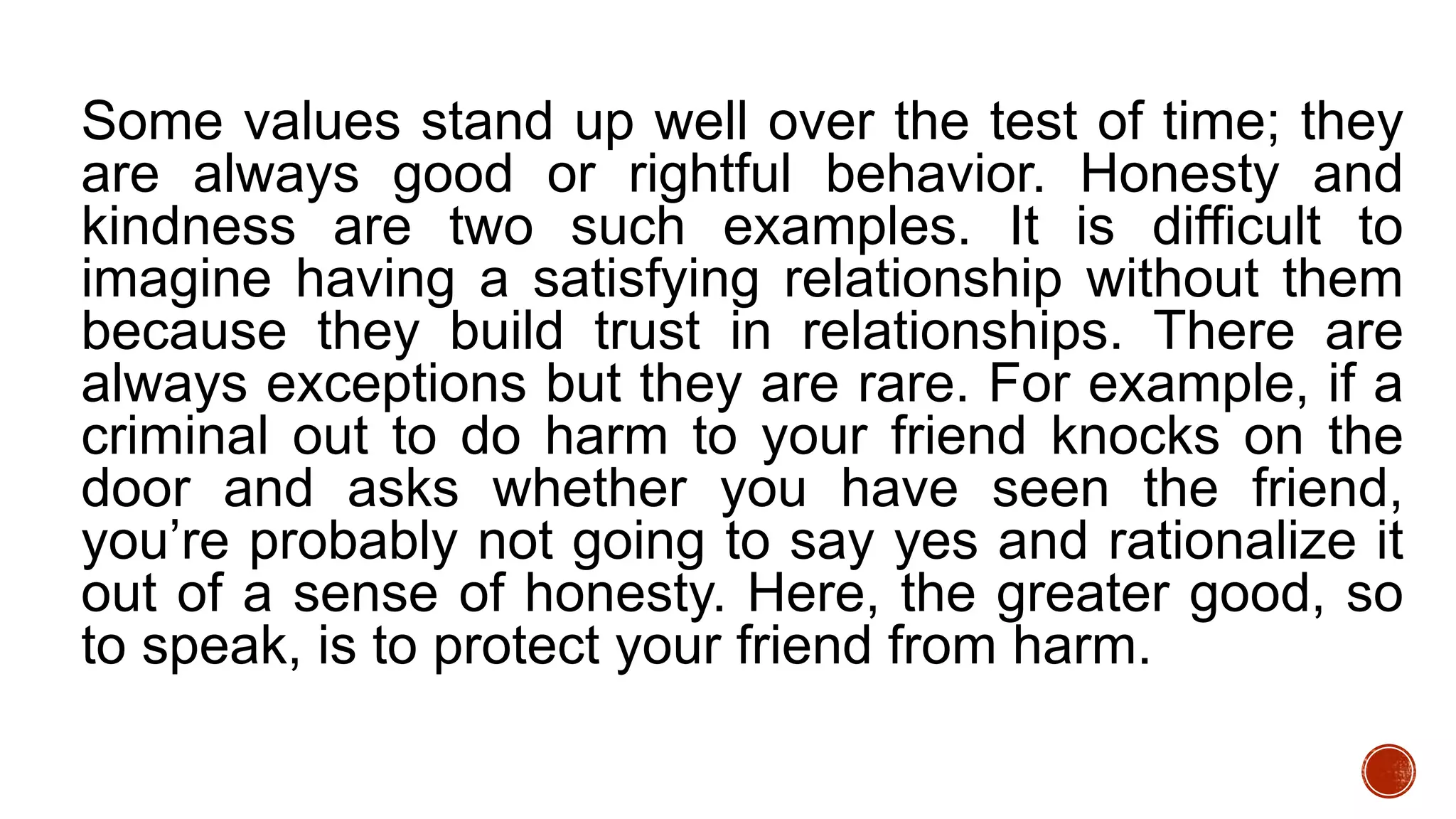 Some values stand up well over the test of time; they
are always good or rightful behavior. Honesty and
kindness are two such examples. It is difficult to
imagine having a satisfying relationship without them
because they build trust in relationships. There are
always exceptions but they are rare. For example, if a
criminal out to do harm to your friend knocks on the
door and asks whether you have seen the friend,
you’re probably not going to say yes and rationalize it
out of a sense of honesty. Here, the greater good, so
to speak, is to protect your friend from harm.
 