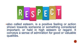 also called esteem, is a positive feeling or action
shown towards someone or something considered
important, or held in high esteem or regard. It
conveys a sense of admiration for good or valuable
qualities.
 