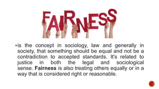 is the concept in sociology, law and generally in
society, that something should be equal and not be a
contradiction to accepted standards. It's related to
justice in both the legal and sociological
sense. Fairness is also treating others equally or in a
way that is considered right or reasonable.
 