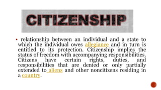  relationship between an individual and a state to
which the individual owes allegiance and in turn is
entitled to its protection. Citizenship implies the
status of freedom with accompanying responsibilities.
Citizens have certain rights, duties, and
responsibilities that are denied or only partially
extended to aliens and other noncitizens residing in
a country.
 