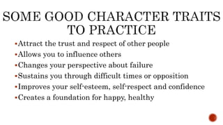 Attract the trust and respect of other people
Allows you to influence others
Changes your perspective about failure
Sustains you through difficult times or opposition
Improves your self-esteem, self-respect and confidence
Creates a foundation for happy, healthy
 