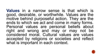 Values in a narrow sense is that which is
good, desirable, or worthwhile. Values are the
motive behind purposeful action. They are the
ends to which we act and come in many forms.
Personal values are personal beliefs about
right and wrong and may or may not be
considered moral. Cultural values are values
accepted by religions or societies and reflect
what is important in each context.
 