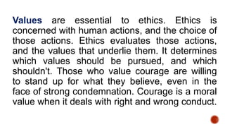 Values are essential to ethics. Ethics is
concerned with human actions, and the choice of
those actions. Ethics evaluates those actions,
and the values that underlie them. It determines
which values should be pursued, and which
shouldn't. Those who value courage are willing
to stand up for what they believe, even in the
face of strong condemnation. Courage is a moral
value when it deals with right and wrong conduct.
 