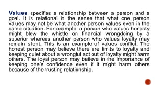 Values specifies a relationship between a person and a
goal. It is relational in the sense that what one person
values may not be what another person values even in the
same situation. For example, a person who values honesty
might blow the whistle on financial wrongdoing by a
superior whereas another person who values loyalty may
remain silent. This is an example of values conflict. The
honest person may believe there are limits to loyalty and
keeping quiet about a wrongful act out of loyalty might harm
others. The loyal person may believe in the importance of
keeping one’s confidence even if it might harm others
because of the trusting relationship.
 