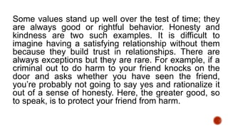 Some values stand up well over the test of time; they
are always good or rightful behavior. Honesty and
kindness are two such examples. It is difficult to
imagine having a satisfying relationship without them
because they build trust in relationships. There are
always exceptions but they are rare. For example, if a
criminal out to do harm to your friend knocks on the
door and asks whether you have seen the friend,
you’re probably not going to say yes and rationalize it
out of a sense of honesty. Here, the greater good, so
to speak, is to protect your friend from harm.
 