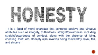 - It is a facet of moral character that connotes positive and virtuous
attributes such as integrity, truthfulness, straightforwardness, including
straightforwardness of conduct, along with the absence of lying,
cheating, theft, etc. Honesty also involves being trustworthy, loyal, fair,
and sincere
 
