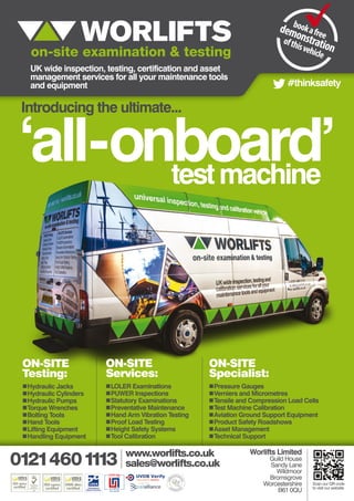 UK wide inspection, testing, certification and asset
management services for all your maintenance tools
and equipment
‘all-onboard’testmachine
Introducing the ultimate...
Worlifts Limited
Guild House
Sandy Lane
Wildmoor
Bromsgrove
Worcestershire
B61 0QU
www.worlifts.co.uk
sales@worlifts.co.uk
Scan our QR code
to visit our website
#thinksafety
„„Hydraulic Jacks
„„Hydraulic Cylinders
„„Hydraulic Pumps
„„Torque Wrenches
„„Bolting Tools
„„Hand Tools
„„Lifting Equipment
„„Handling Equipment
„„LOLER Examinations
„„PUWER Inspections
„„Statutory Examinations
„„Preventative Maintenance
„„Hand Arm Vibration Testing
„„Proof Load Testing
„„Height Safety Systems
„„Tool Calibration
„„Pressure Gauges
„„Verniers and Micrometres
„„Tensile and Compression Load Cells
„„Test Machine Calibration
„„Aviation Ground Support Equipment
„„Product Safety Roadshows
„„Asset Management
„„Technical Support
ON-SITE
Testing:
ON-SITE
Services:
ON-SITE
Specialist:
 