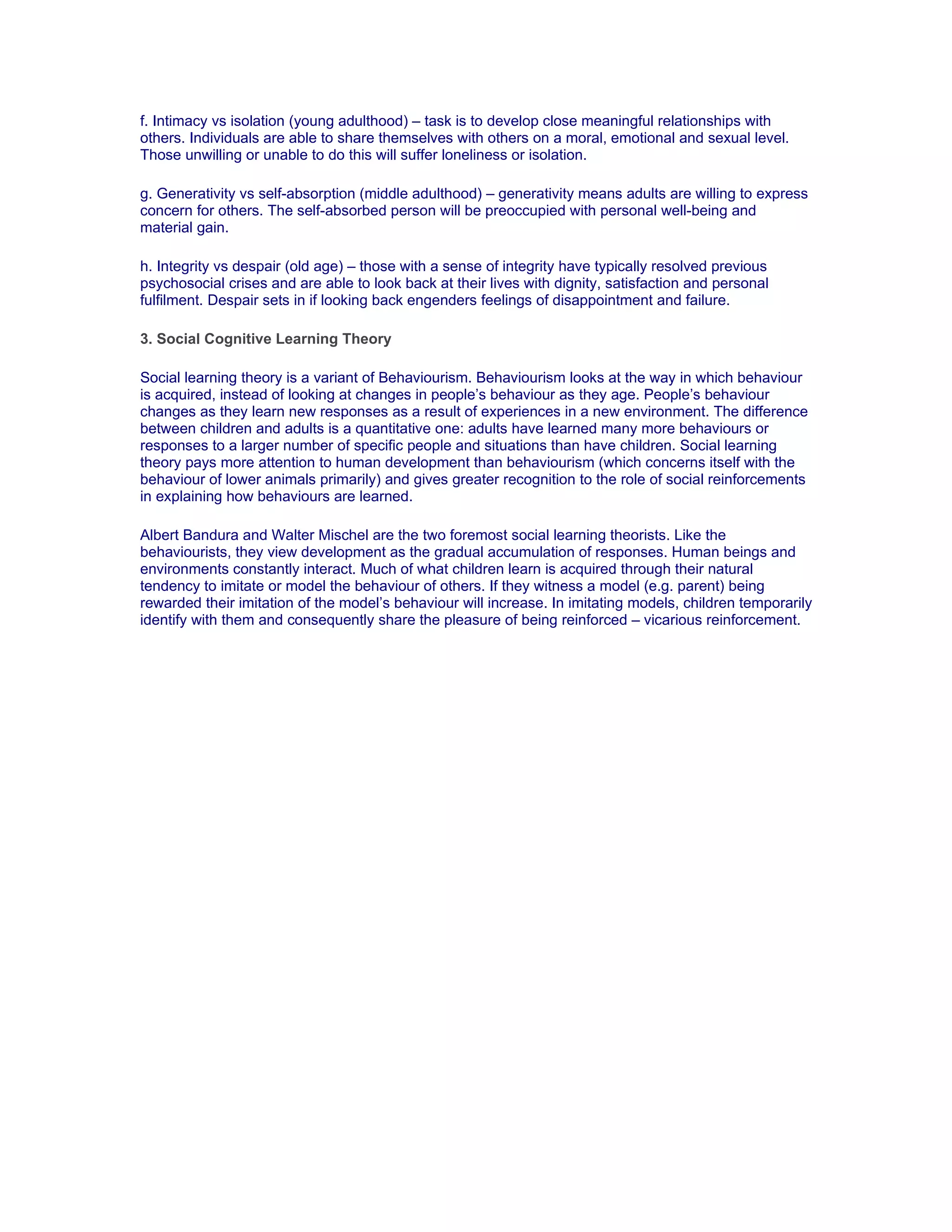 f. Intimacy vs isolation (young adulthood) – task is to develop close meaningful relationships with
others. Individuals are able to share themselves with others on a moral, emotional and sexual level.
Those unwilling or unable to do this will suffer loneliness or isolation.

g. Generativity vs self-absorption (middle adulthood) – generativity means adults are willing to express
concern for others. The self-absorbed person will be preoccupied with personal well-being and
material gain.

h. Integrity vs despair (old age) – those with a sense of integrity have typically resolved previous
psychosocial crises and are able to look back at their lives with dignity, satisfaction and personal
fulfilment. Despair sets in if looking back engenders feelings of disappointment and failure.

3. Social Cognitive Learning Theory

Social learning theory is a variant of Behaviourism. Behaviourism looks at the way in which behaviour
is acquired, instead of looking at changes in people’s behaviour as they age. People’s behaviour
changes as they learn new responses as a result of experiences in a new environment. The difference
between children and adults is a quantitative one: adults have learned many more behaviours or
responses to a larger number of specific people and situations than have children. Social learning
theory pays more attention to human development than behaviourism (which concerns itself with the
behaviour of lower animals primarily) and gives greater recognition to the role of social reinforcements
in explaining how behaviours are learned.

Albert Bandura and Walter Mischel are the two foremost social learning theorists. Like the
behaviourists, they view development as the gradual accumulation of responses. Human beings and
environments constantly interact. Much of what children learn is acquired through their natural
tendency to imitate or model the behaviour of others. If they witness a model (e.g. parent) being
rewarded their imitation of the model’s behaviour will increase. In imitating models, children temporarily
identify with them and consequently share the pleasure of being reinforced – vicarious reinforcement.
 
