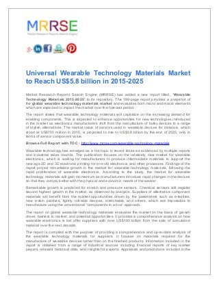 Universal Wearable Technology Materials Market
to Reach US$5.8 billion in 2015-2025
Market Research Reports Search Engine (MRRSE) has added a new report titled, “Wearable
Technology Materials 2015-2025” to its repository. The 189-page report provides a snapshot of
the global wearable technology materials market and evaluates both micro and macro elements
which are expected to impact the market over the forecast period.
The report states that wearable technology materials will capitalize on the increasing demand for
enabling components. This is expected to enhance opportunities for new technologies introduced
in the market as electronics manufacturers shift from the manufacture of bulky devices to a range
of stylish alternatives. The market value of sensors used in wearable devices for instance, which
stood at US$700 million in 2015, is projected to rise to US$5.8 billion by the end of 2025, only in
terms of sensor component value.
Browse Full Report with TOC : http://www.mrrse.com/wearable-technology-materials
Wearable technology has emerged as a hot topic in recent times as evidenced by multiple reports
and industrial sales records. The publication focuses on the relatively new market for wearable
electronics, which is waiting for manufacturers to produce intermediate materials to support the
new age 2D and 3D electronic printing for in-mold electronics and other processes. Findings of the
report project remarkable growth in the market for wearable technology materials, following the
rapid proliferation of wearable electronics. According to the study, the market for wearable
technology materials will gain momentum as manufacturers introduce rapid changes in the devices
so that they comply better with the physical and economic needs of the wearer.
Remarkable growth is predicted for stretch and pressure sensors. Chemical sensors will register
second highest growth in the market, as observed by analysts. Suppliers of alternative component
materials will benefit from the market opportunities driven by the parameters such as e-textiles,
new e-skin patches, tightly roll-able devices, stretchable, and others, which are impossible to
manufacture using the conventional “components in a box” approach.
The report on global wearable technology materials evaluates the market on the basis of growth
driver, barriers to market, and potential opportunities. It provides a comprehensive analysis on how
wearable electronics is set offer suppliers with over US$100 billion from the sale of cumulative
material over the next decade.
The report is compiled with the purpose of providing a comprehensive and up-to-date analysis of
the wearable technology materials for suppliers. It focuses on materials required for the
manufacture of wearable devices rather than on the finished products. Information included in the
report is obtained from a range of industrial sources including financial reports of key market
players, relevant historical data, and insights for experts. Appraisals and predictions included in the
 