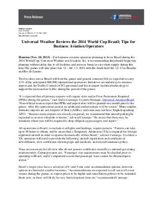 Media Contact:
Louis Smyth
On-site at NBAA: (713) 306-3269
lsmyth@univ-wea.com

Universal Weather Reviews the 2014 World Cup Brazil; Tips for
Business Aviation Operators
Houston (Nov. 18, 2013) – For business aviation operators planning to be in Brazil during the
2014 World Cup, Universal Weather and Aviation, Inc. is recommending theyshould begin trip
planning without delay due to all facilities and services being in very short supply during this
time.The games will take place Jun. 12 - Jul. 13, 2014 with the finals held Jul. 12-13 in Brasilia
and Rio de Janeiro.
Twelve cities across Brazil will host the games and general aviation (GA) is expected to carry
11% of the anticipated 600,000 international spectators. Initiatives are underway to increase
airport and Air Traffic Control (ATC) personnel and boost airport facilities/technology to
support the increased air traffic during the period of the games.
“It’s expected that all primary airports will require slots and/or Prior Permission Required
(PPRs) during the games,” said Andre Camargo, Country Manager, Universal Aviation Brazil.
“Non-official sources report that PPRs and airport slots will be granted one month prior to the
games. After this application period, no additional authorizations will be issued.” Many smaller,
domestic airports are not Airports of Entry (AOEs), and some may not have English-speaking
ATCs. “Because many airports are already congested, we recommend that aircraft parking be
requested as soon as schedule is known,” advised Camargo. “Be aware that there may be
situations where you will be required to drop off/pick up passengers and depart.”
All operations to Brazil, to include overflights and landings, require permits. “Permits can take
up to 48 hours to obtain, and be aware that a Temporary Admission (TA) is required for foreignregistered aircraft in order to operate domestically within Brazil,” advises Camargo. To obtain a
TA, operators will need to provide the following: aircraft registration and certificate of
airworthiness, crew certificates showing type and medicals, and aircraft insurance policy.
Visas are necessary for all crew who do not possess certificates issued by a national governing
aviation entity. Camargo points out, “Passenger visa requirements must be checked prior to
operating to Brazil, and it’s important to note that passenger visas cannot be obtained upon
arrival.”
Brazil’s larger cities have a selection of 4- and 5-star crew accommodation options; however,
options are limited at smaller locations. “Accommodations are expected to sell out at all event
venues during the games, so expect prices to be higher and cancellation policies to be extended.
Book now, as there will likely be very limited options later on,” recommended Camargo.

 