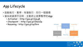 App Lifecycle
• 啟動執行、暫停、恢復執行，形行一個循環
• 當系統資源不足時，主動終止背景暫停的App
• Activated ：http://goo.gl/ckjLg8
• Checkpoint ：http://goo.gl/ImsxZp
• Resuming：http://goo.gl/uy2hrn
 