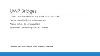 UWP Bridges
Converta aplicativos Android, iOS, Web e Win32 para UWP;
Execute sua aplicação em mais dispositivos;
Alcance milhões de novos usuários;
Aproveite os recursos da plataforma universal.
* Mobilize.NET: ponte de aplicativos Silverlight para UWP.
 