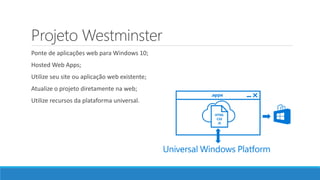 Projeto Westminster
Ponte de aplicações web para Windows 10;
Hosted Web Apps;
Utilize seu site ou aplicação web existente;
Atualize o projeto diretamente na web;
Utilize recursos da plataforma universal.
 