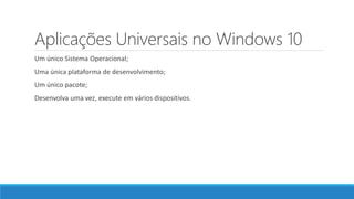 Aplicações Universais no Windows 10
Um único Sistema Operacional;
Uma única plataforma de desenvolvimento;
Um único pacote;
Desenvolva uma vez, execute em vários dispositivos.
 