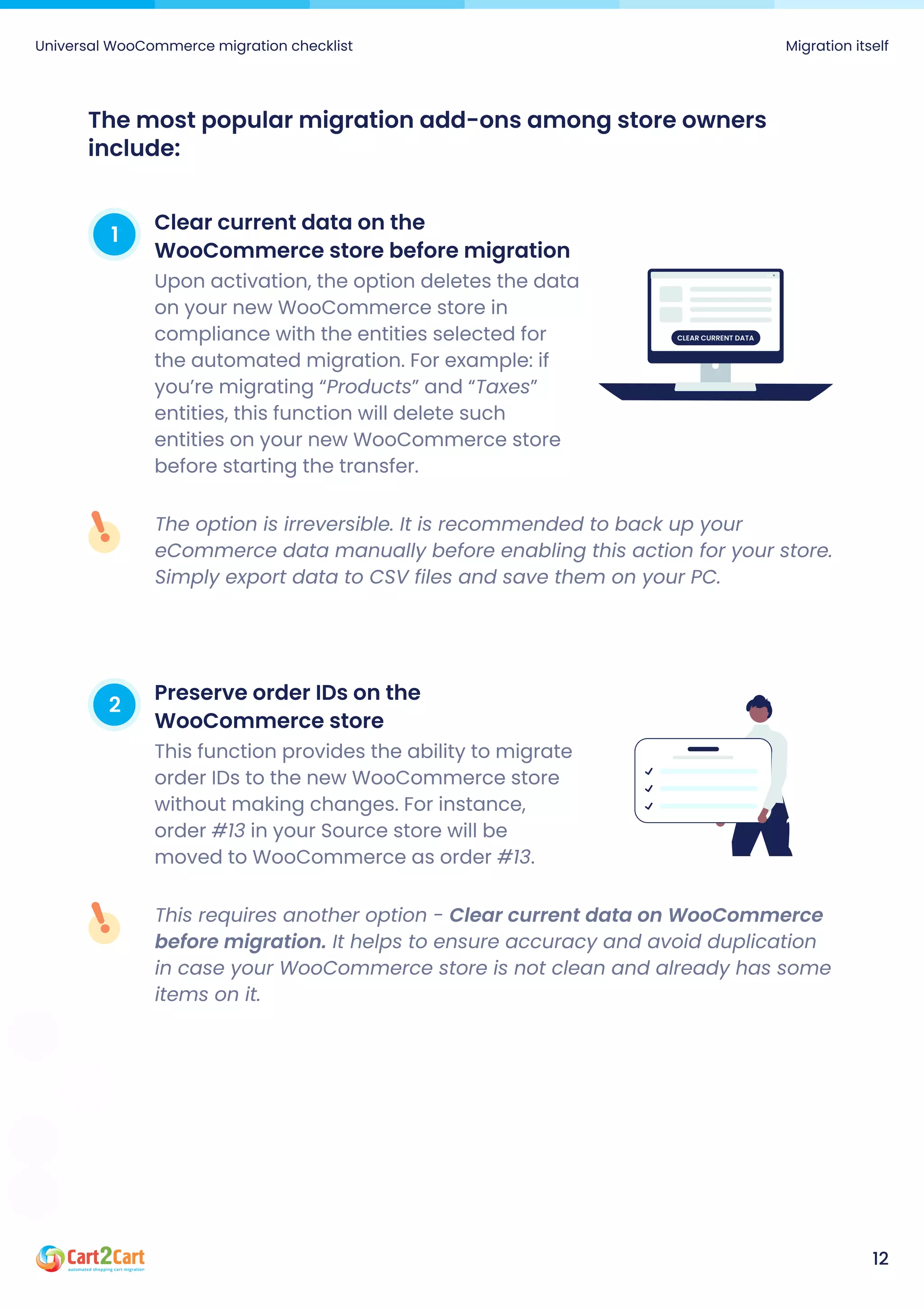 The option is irreversible. It is recommended to back up your
eCommerce data manually before enabling this action for your store.
Simply export data to CSV files and save them on your PC.
This requires another option - Clear current data on WooCommerce
before migration. It helps to ensure accuracy and avoid duplication
in case your WooCommerce store is not clean and already has some
items on it.
1
Clear current data on the
WooCommerce store before migration
Upon activation, the option deletes the data
on your new WooCommerce store in
compliance with the entities selected for
the automated migration. For example: if
you’re migrating “Products” and “Taxes”
entities, this function will delete such
entities on your new WooCommerce store
before starting the transfer.
2
Preserve order IDs on the
WooCommerce store
This function provides the ability to migrate
order IDs to the new WooCommerce store
without making changes. For instance,
order #13 in your Source store will be
moved to WooCommerce as order #13.
The most popular migration add-ons among store owners
include:
Universal WooCommerce migration checklist Migration itself
12
Clear current data
 