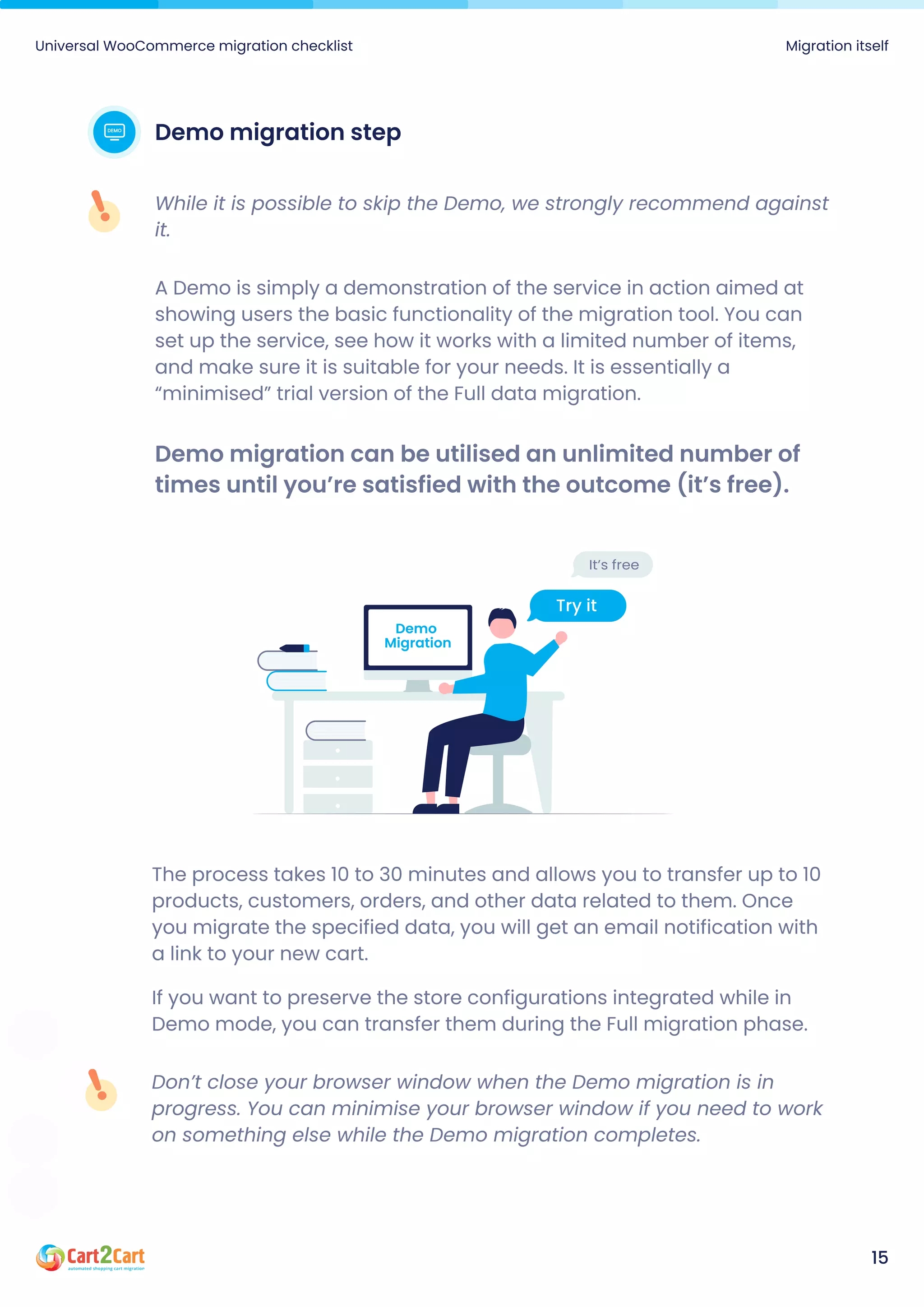 Demo migration step
A Demo is simply a demonstration of the service in action aimed at
showing users the basic functionality of the migration tool. You can
set up the service, see how it works with a limited number of items,
and make sure it is suitable for your needs. It is essentially a
“minimised” trial version of the Full data migration.
Demo migration can be utilised an unlimited number of
times until you’re satisfied with the outcome (it’s free).
While it is possible to skip the Demo, we strongly recommend against
it.
Universal WooCommerce migration checklist Migration itself
15
The process takes 10 to 30 minutes and allows you to transfer up to 10
products, customers, orders, and other data related to them. Once
you migrate the specified data, you will get an email notification with
a link to your new cart.

If you want to preserve the store configurations integrated while in
Demo mode, you can transfer them during the Full migration phase.
Don’t close your browser window when the Demo migration is in
progress. You can minimise your browser window if you need to work
on something else while the Demo migration completes.
 