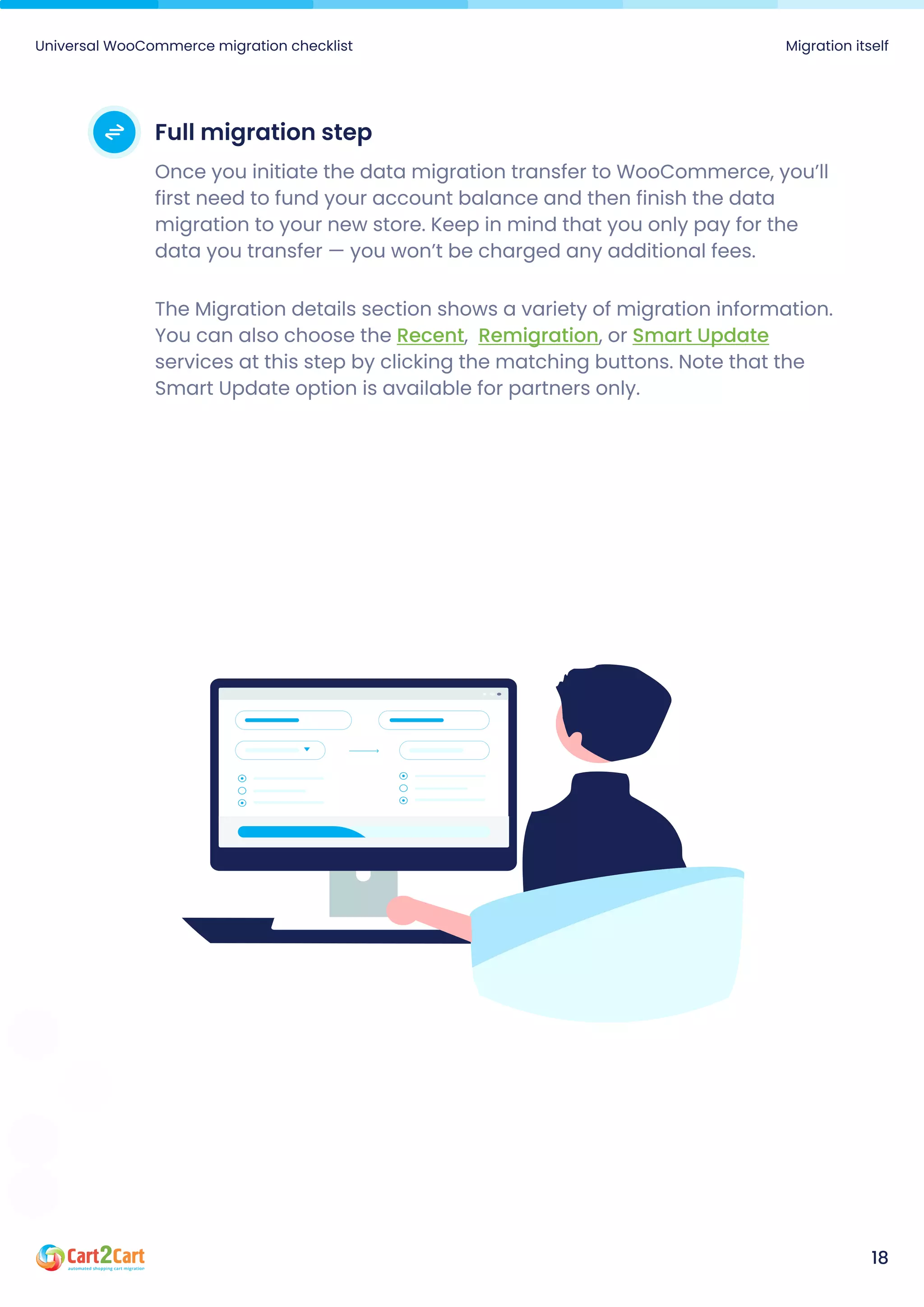 Full migration step
Once you initiate the data migration transfer to WooCommerce, you’ll
first need to fund your account balance and then finish the data
migration to your new store. Keep in mind that you only pay for the
data you transfer — you won’t be charged any additional fees.
The Migration details section shows a variety of migration information.
You can also choose the , , or
services at this step by clicking the matching buttons. Note that the
Smart Update option is available for partners only.
Recent Remigration Smart Update
Universal WooCommerce migration checklist Migration itself
18
 