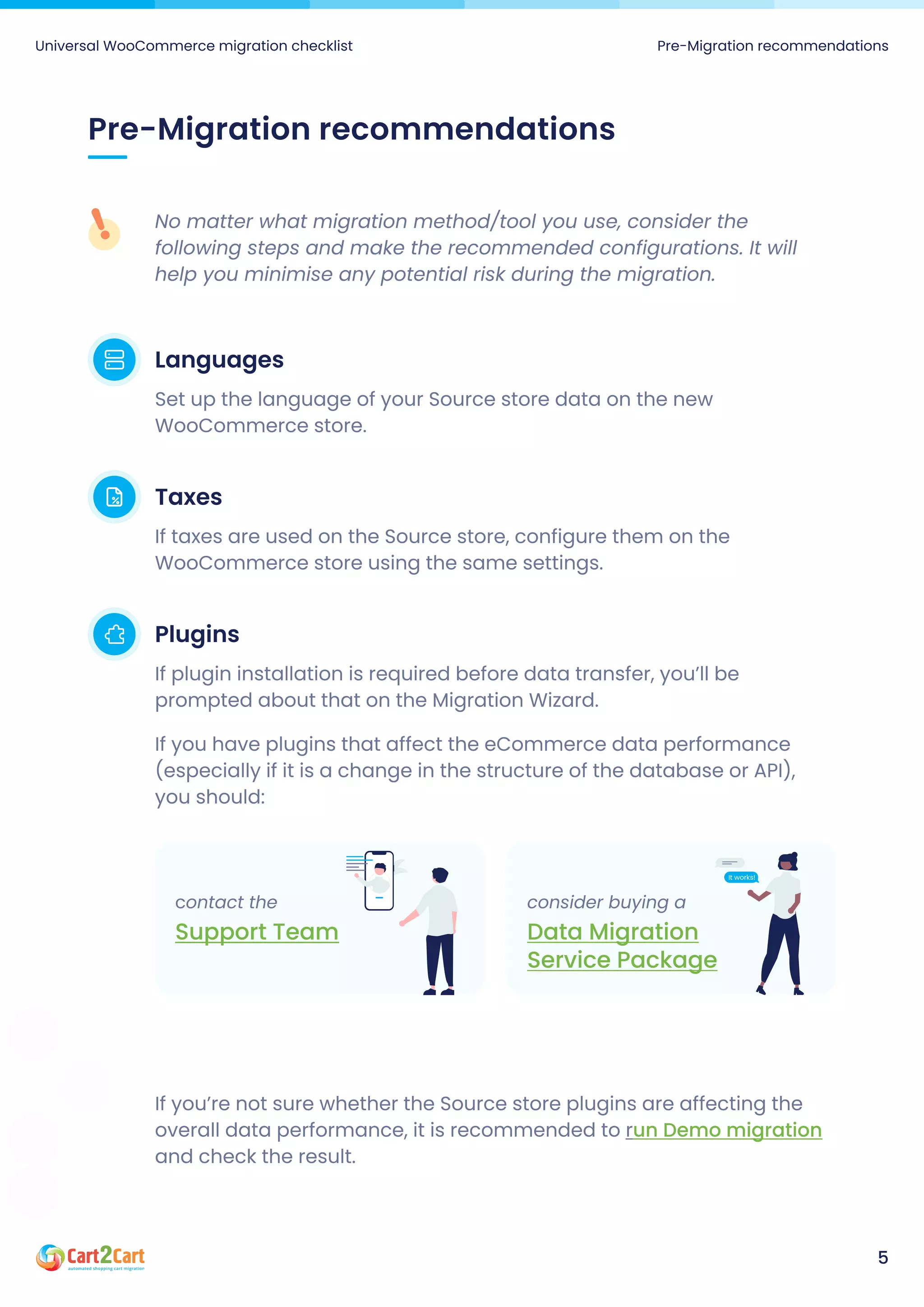 Pre-Migration recommendations
No matter what migration method/tool you use, consider the
following steps and make the recommended configurations. It will
help you minimise any potential risk during the migration.
Languages
Set up the language of your Source store data on the new
WooCommerce store.
Taxes
If taxes are used on the Source store, configure them on the
WooCommerce store using the same settings.
Plugins
If plugin installation is required before data transfer, you’ll be
prompted about that on the Migration Wizard.

If you have plugins that affect the eCommerce data performance
(especially if it is a change in the structure of the database or API),
you should:
If you’re not sure whether the Source store plugins are affecting the
overall data performance, it is recommended to r
and check the result.
un Demo migration
Universal WooCommerce migration checklist Pre-Migration recommendations
5
contact the
Support Team
consider buying a
Data Migration
Service Package
 