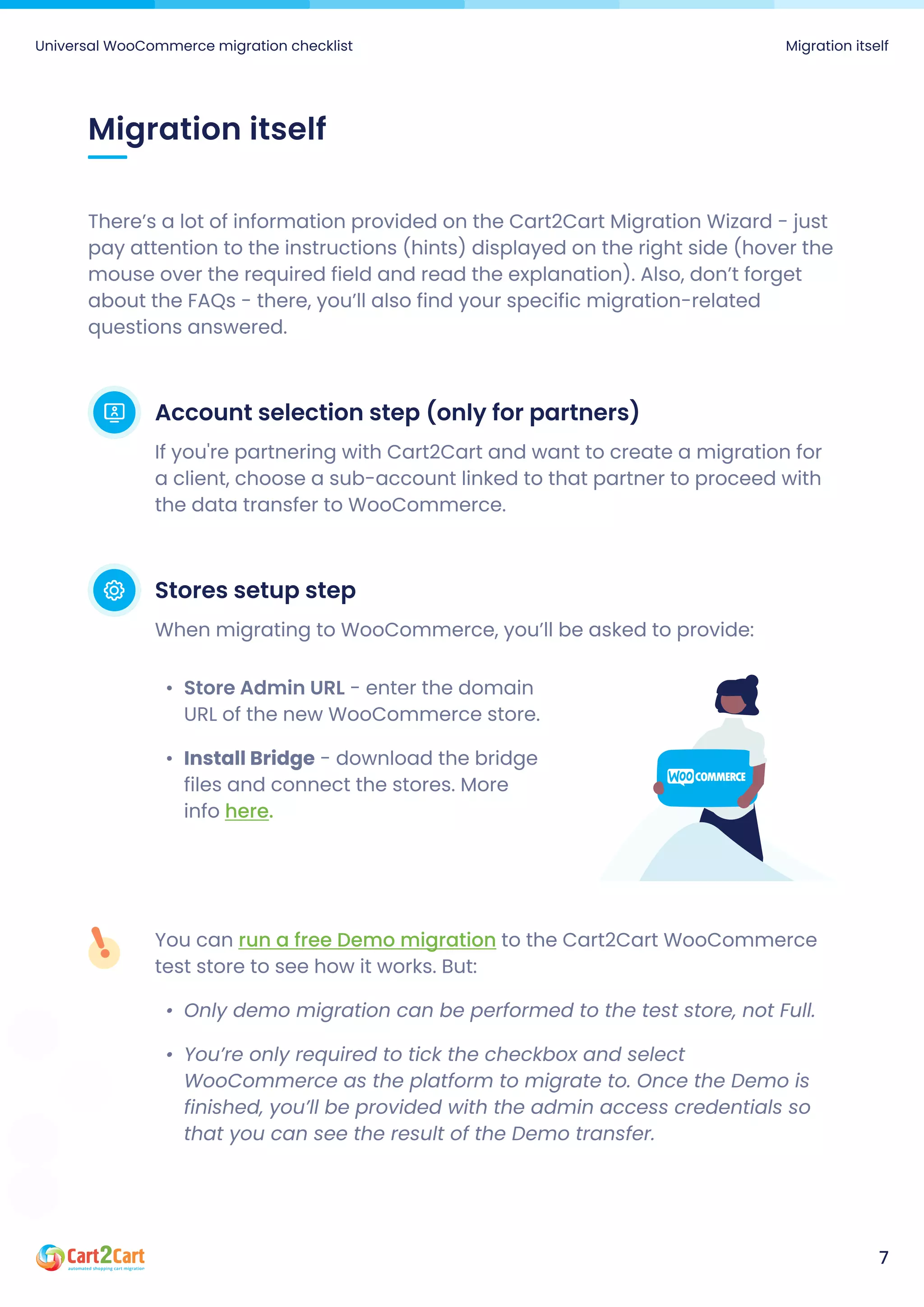 There’s a lot of information provided on the Cart2Cart Migration Wizard - just
pay attention to the instructions (hints) displayed on the right side (hover the
mouse over the required field and read the explanation). Also, don’t forget
about the FAQs - there, you’ll also find your specific migration-related
questions answered.
Account selection step (only for partners)
If you're partnering with Cart2Cart and want to create a migration for
a client, choose a sub-account linked to that partner to proceed with
the data transfer to WooCommerce.
Stores setup step
When migrating to WooCommerce, you’ll be asked to provide:
Store Admin URL - enter the domain
URL of the new WooCommerce store
Install Bridge - download the bridge
files and connect the stores. More
info here.
Migration itself
You can to the Cart2Cart WooCommerce
test store to see how it works. But
Only demo migration can be performed to the test store, not Full
You’re only required to tick the checkbox and select
WooCommerce as the platform to migrate to. Once the Demo is
finished, you’ll be provided with the admin access credentials so
that you can see the result of the Demo transfer.
run a free Demo migration
Universal WooCommerce migration checklist Migration itself
7
 