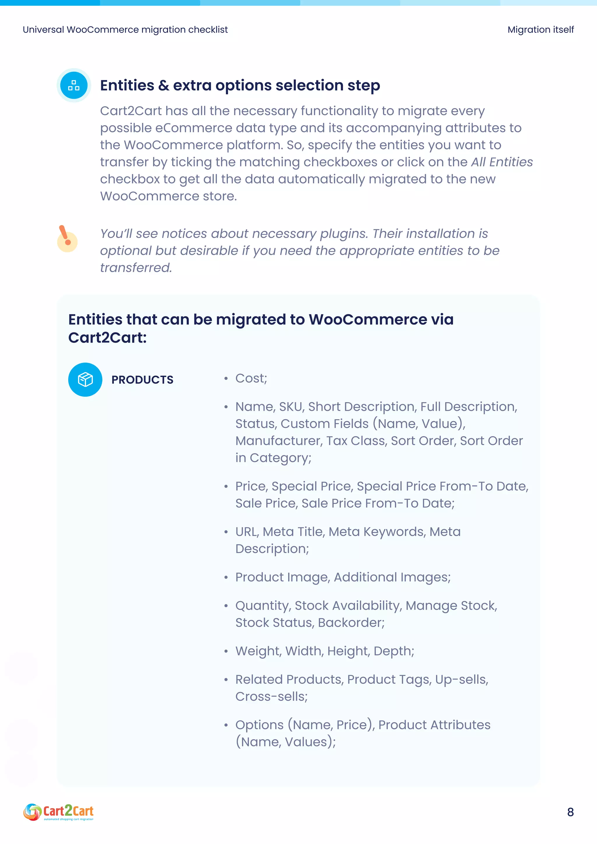 Entities & extra options selection step
Cart2Cart has all the necessary functionality to migrate every
possible eСommerce data type and its accompanying attributes to
the WooCommerce platform. So, specify the entities you want to
transfer by ticking the matching checkboxes or click on the All Entities
checkbox to get all the data automatically migrated to the new
WooCommerce store.
You’ll see notices about necessary plugins. Their installation is
optional but desirable if you need the appropriate entities to be
transferred.
Universal WooCommerce migration checklist Migration itself
8
Entities that can be migrated to WooCommerce via
Cart2Cart:
Cost
Name, SKU, Short Description, Full Description,
Status, Custom Fields (Name, Value),
Manufacturer, Tax Class, Sort Order, Sort Order
in Category
Price, Special Price, Special Price From-To Date,
Sale Price, Sale Price From-To Date
URL, Meta Title, Meta Keywords, Meta
Description
Product Image, Additional Images
Quantity, Stock Availability, Manage Stock,
Stock Status, Backorder
Weight, Width, Height, Depth
Related Products, Product Tags, Up-sells,
Cross-sells
Options (Name, Price), Product Attributes
(Name, Values);
PRODUCTS
 